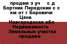 продам з.уч 20 с д.Бортник Передскии с.с 3 км от г.Боровичи › Цена ­ 300 - Новгородская обл. Недвижимость » Земельные участки продажа   